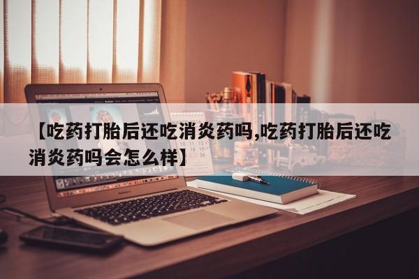 打胎药正品微信联系方式【吃药打胎后还吃消炎药吗,吃药打胎后还吃消炎药吗会怎么样】