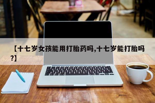 打胎药正品微信联系方式【十七岁女孩能用打胎药吗,十七岁能打胎吗?】