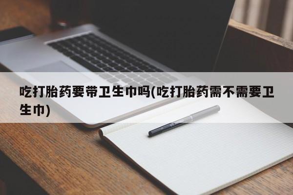 打胎药正品微信联系方式吃打胎药要带卫生巾吗(吃打胎药需不需要卫生巾)