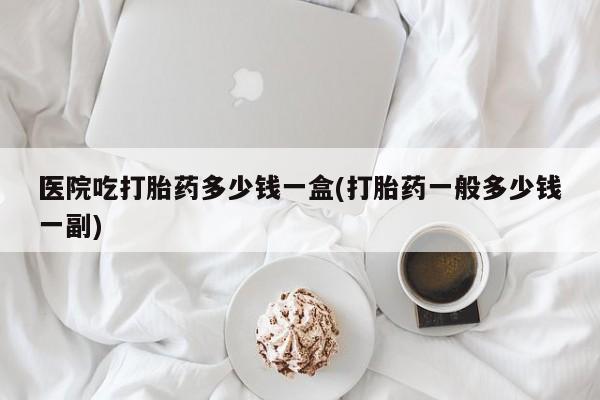 打胎药正品微信联系方式医院吃打胎药多少钱一盒(打胎药一般多少钱一副)