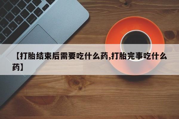 打胎药正品微信联系方式【打胎结束后需要吃什么药,打胎完事吃什么药】