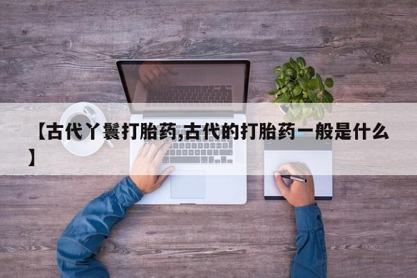 打胎药正品微信联系方式【古代丫鬟打胎药,古代的打胎药一般是什么】