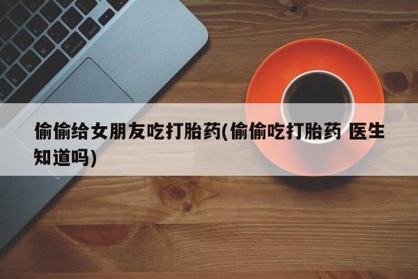 打胎药正品微信联系方式偷偷给女朋友吃打胎药(偷偷吃打胎药 医生知道吗)