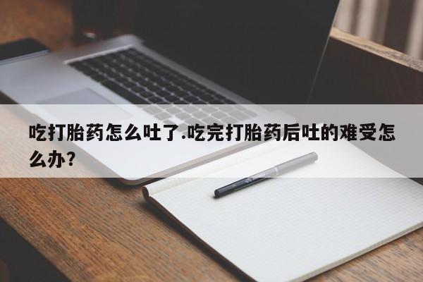 打胎药正品微信联系方式吃打胎药怎么吐了.吃完打胎药后吐的难受怎么办？