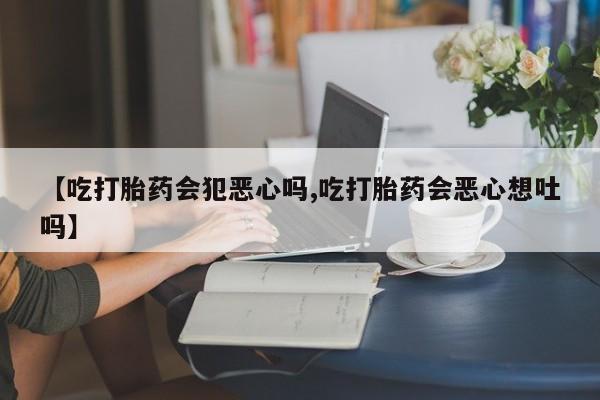 打胎药正品微信联系方式【吃打胎药会犯恶心吗,吃打胎药会恶心想吐吗】