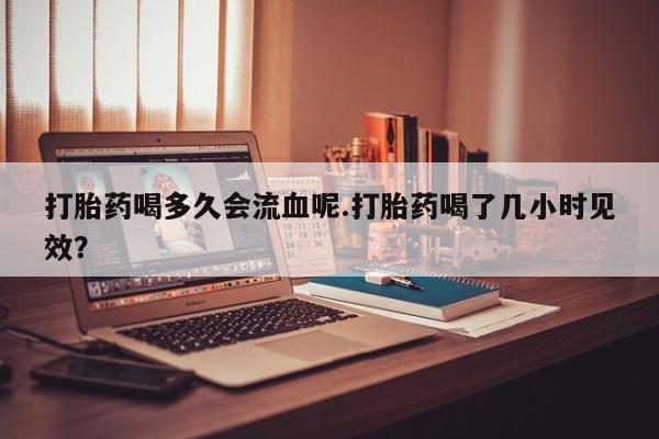 打胎药正品微信联系方式打胎药喝多久会流血呢.打胎药喝了几小时见效？