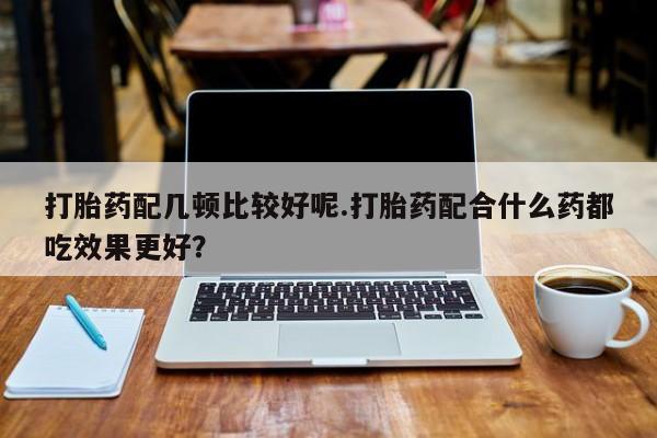 打胎药正品微信联系方式打胎药配几顿比较好呢.打胎药配合什么药都吃效果更好？