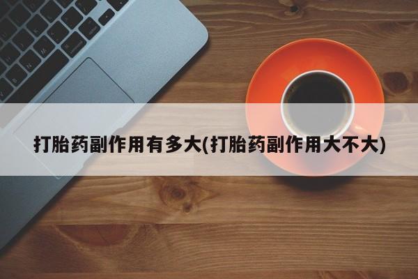 打胎药正品微信联系方式打胎药副作用有多大(打胎药副作用大不大)