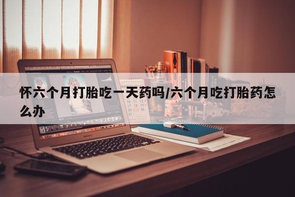打胎药正品微信联系方式怀六个月打胎吃一天药吗/六个月吃打胎药怎么办