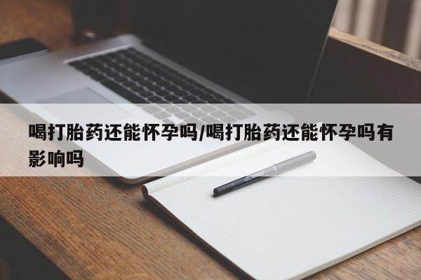 打胎药正品微信联系方式喝打胎药还能怀孕吗/喝打胎药还能怀孕吗有影响吗