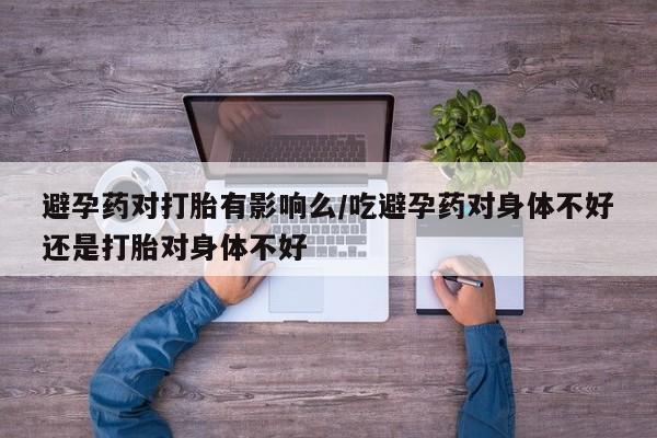打胎药正品微信联系方式避孕药对打胎有影响么/吃避孕药对身体不好还是打胎对身体不好