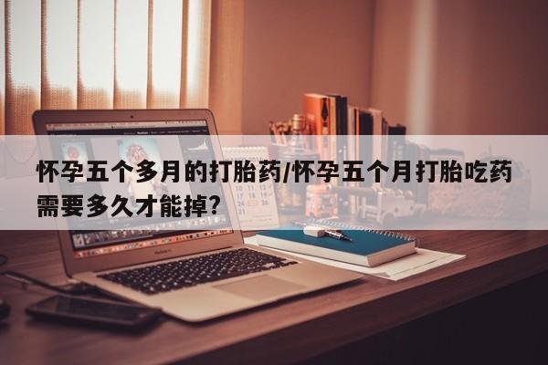打胎药正品微信联系方式怀孕五个多月的打胎药/怀孕五个月打胎吃药需要多久才能掉?